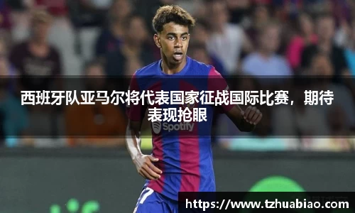 西班牙队亚马尔将代表国家征战国际比赛，期待表现抢眼