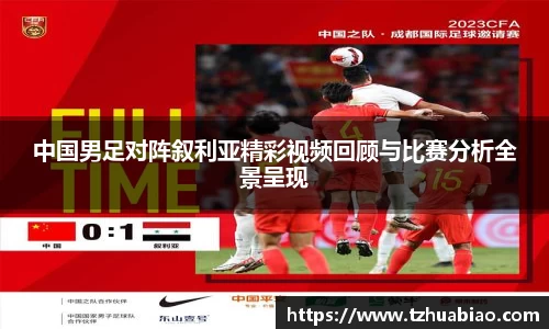中国男足对阵叙利亚精彩视频回顾与比赛分析全景呈现