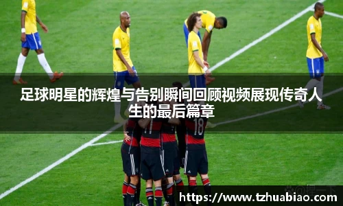 足球明星的辉煌与告别瞬间回顾视频展现传奇人生的最后篇章