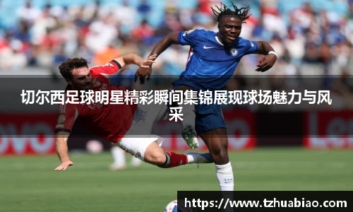 切尔西足球明星精彩瞬间集锦展现球场魅力与风采