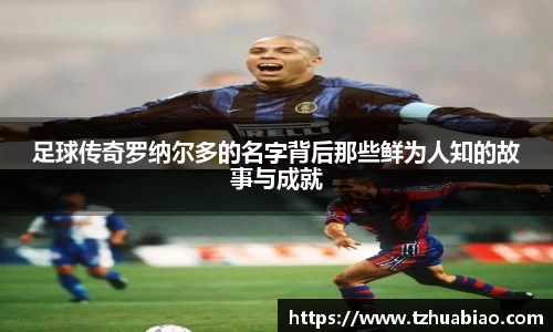 足球传奇罗纳尔多的名字背后那些鲜为人知的故事与成就