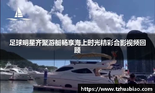 足球明星齐聚游艇畅享海上时光精彩合影视频回顾